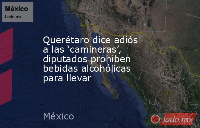 Querétaro dice adiós a las ‘camineras’, diputados prohiben bebidas alcohólicas para llevar. Noticias en tiempo real