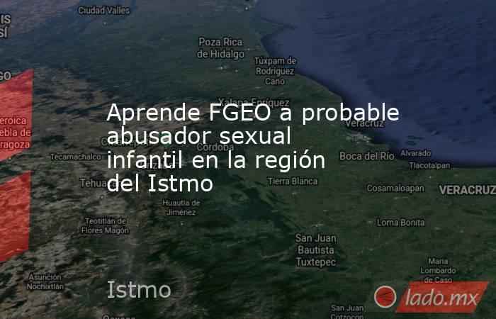 Aprende FGEO a probable abusador sexual infantil en la región del Istmo . Noticias en tiempo real