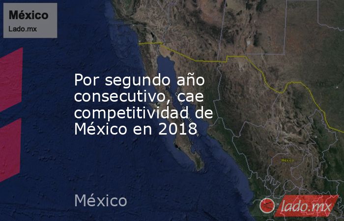 Por segundo año consecutivo, cae competitividad de México en 2018. Noticias en tiempo real