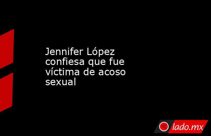Jennifer López confiesa que fue víctima de acoso sexual. Noticias en tiempo real