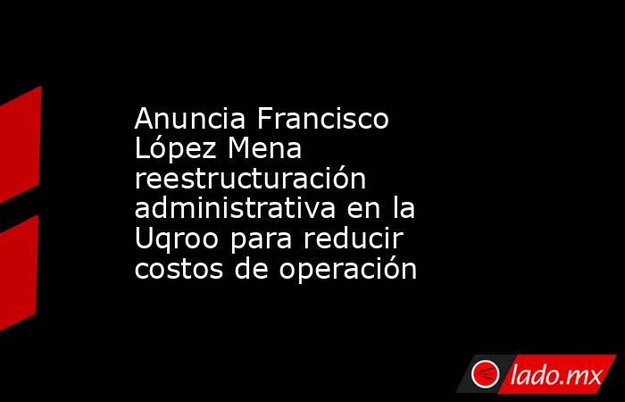 Anuncia Francisco López Mena reestructuración administrativa en la Uqroo para reducir costos de operación. Noticias en tiempo real