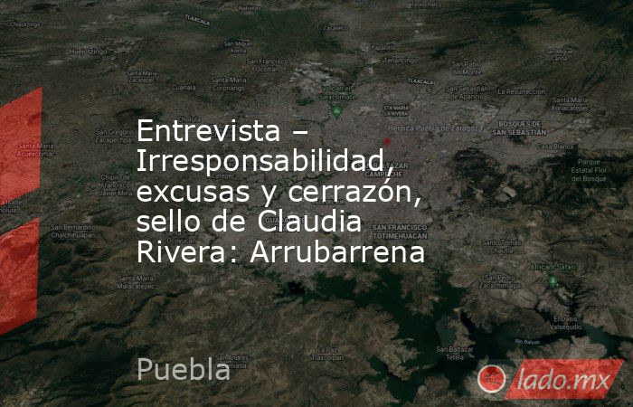 Entrevista – Irresponsabilidad, excusas y cerrazón, sello de Claudia Rivera: Arrubarrena. Noticias en tiempo real