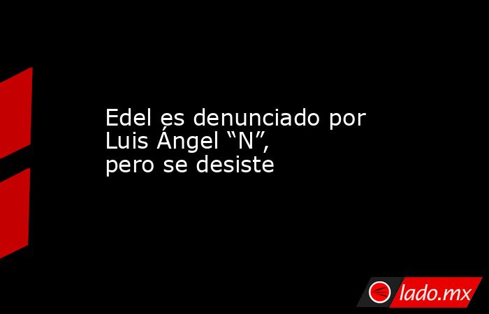 Edel es denunciado por Luis Ángel “N”, pero se desiste. Noticias en tiempo real