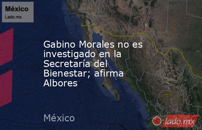 Gabino Morales no es investigado en la Secretaría del Bienestar; afirma Albores. Noticias en tiempo real