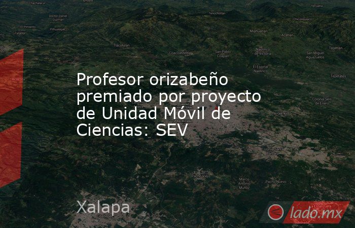 Profesor orizabeño premiado por proyecto de Unidad Móvil de Ciencias: SEV. Noticias en tiempo real