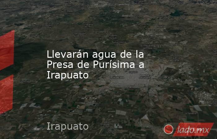 Llevarán agua de la Presa de Purísima a Irapuato. Noticias en tiempo real