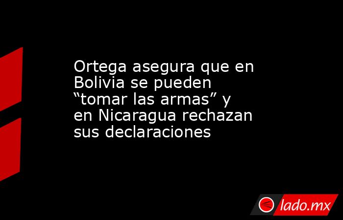 Ortega asegura que en Bolivia se pueden “tomar las armas” y en Nicaragua rechazan sus declaraciones. Noticias en tiempo real