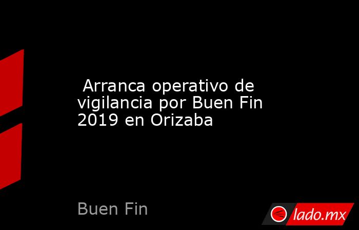  Arranca operativo de vigilancia por Buen Fin 2019 en Orizaba. Noticias en tiempo real