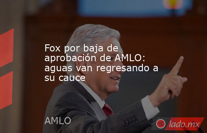 Fox por baja de aprobación de AMLO: aguas van regresando a su cauce. Noticias en tiempo real