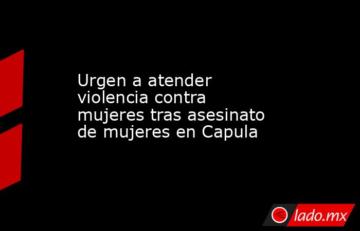 Urgen a atender violencia contra mujeres tras asesinato de mujeres en Capula. Noticias en tiempo real