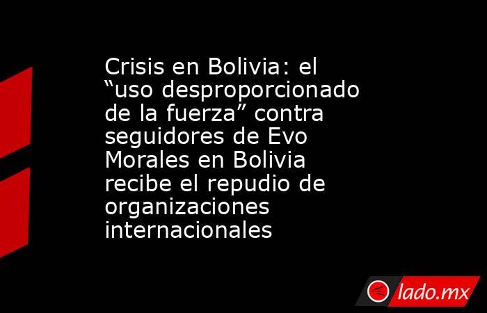 Crisis en Bolivia: el “uso desproporcionado de la fuerza” contra seguidores de Evo Morales en Bolivia recibe el repudio de organizaciones internacionales. Noticias en tiempo real