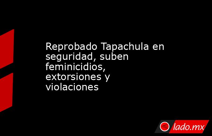 Reprobado Tapachula en seguridad, suben feminicidios, extorsiones y violaciones. Noticias en tiempo real