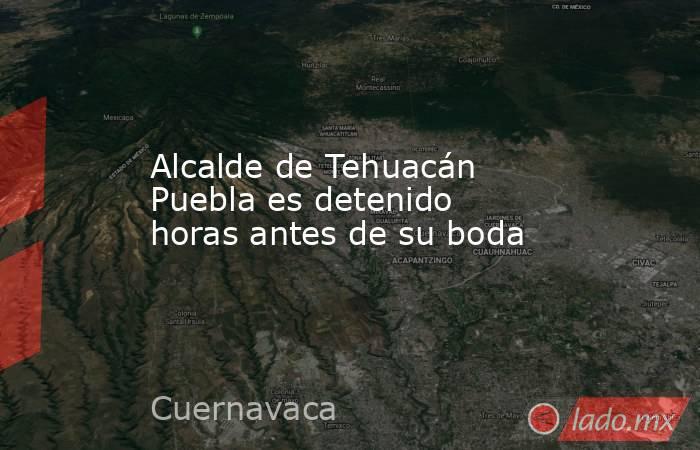 Alcalde de Tehuacán Puebla es detenido horas antes de su boda. Noticias en tiempo real