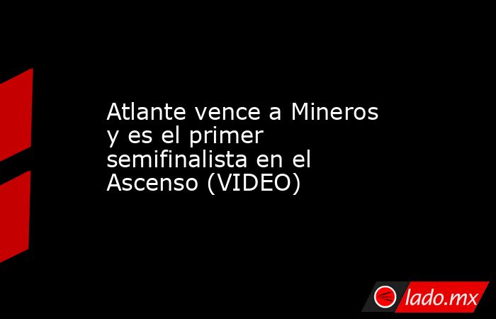 Atlante vence a Mineros y es el primer semifinalista en el Ascenso (VIDEO). Noticias en tiempo real