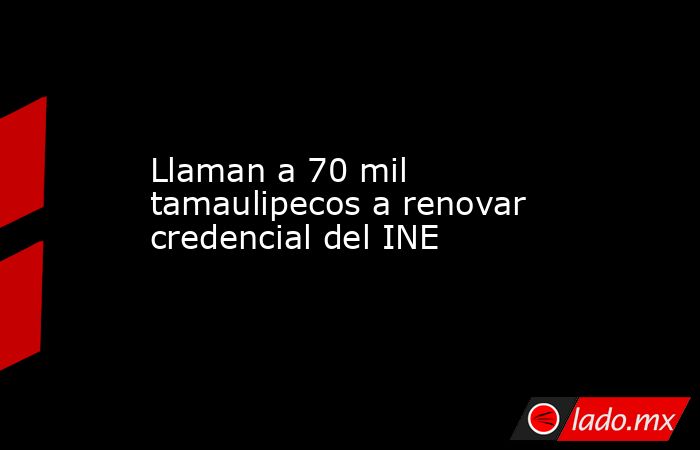 Llaman a 70 mil tamaulipecos a renovar credencial del INE. Noticias en tiempo real