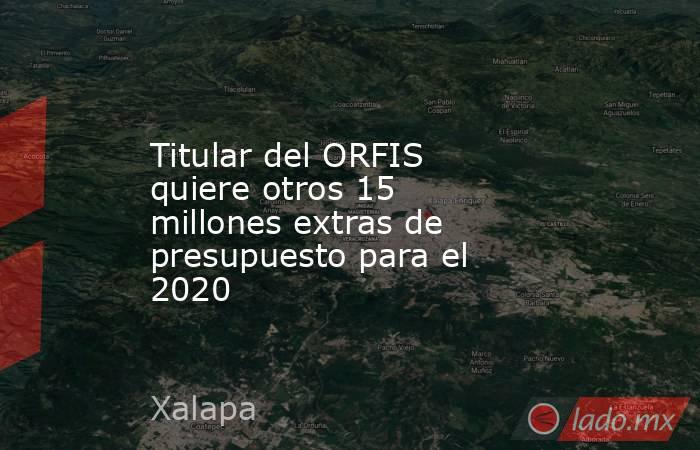 Titular del ORFIS quiere otros 15 millones extras de presupuesto para el 2020. Noticias en tiempo real