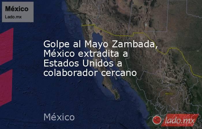 Golpe al Mayo Zambada, México extradita a Estados Unidos a colaborador cercano. Noticias en tiempo real