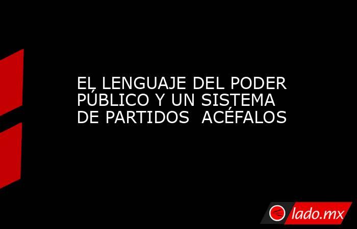 EL LENGUAJE DEL PODER PÚBLICO Y UN SISTEMA DE PARTIDOS  ACÉFALOS. Noticias en tiempo real