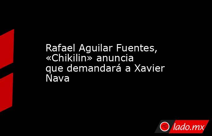 Rafael Aguilar Fuentes, «Chikilin» anuncia que demandará a Xavier Nava. Noticias en tiempo real