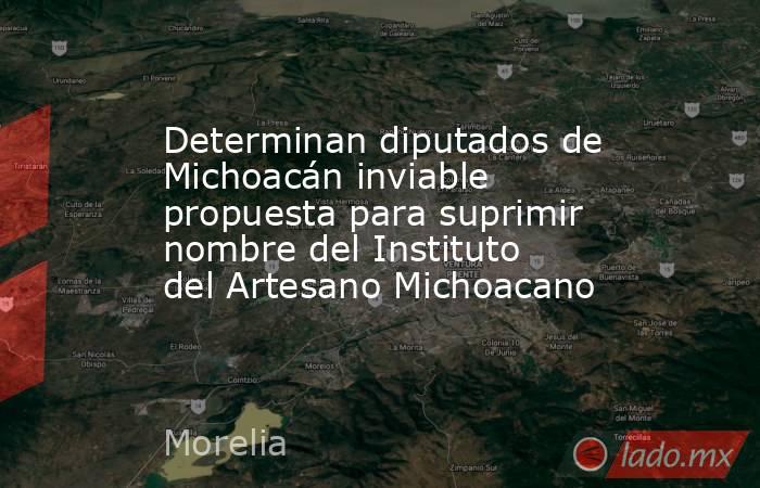 Determinan diputados de Michoacán inviable propuesta para suprimir nombre del Instituto del Artesano Michoacano. Noticias en tiempo real