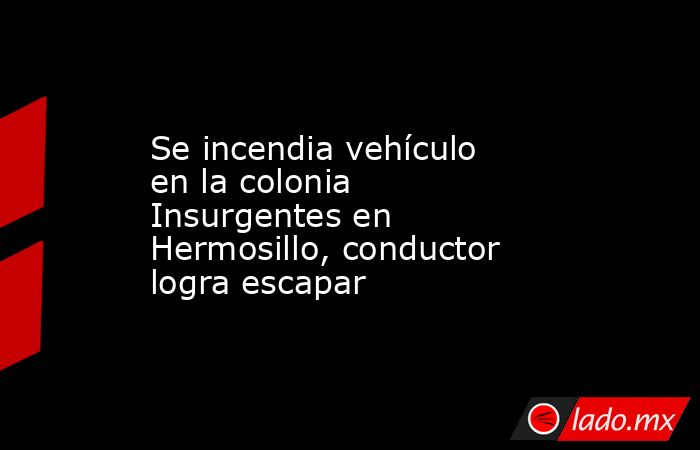 Se incendia vehículo en la colonia Insurgentes en Hermosillo, conductor logra escapar. Noticias en tiempo real