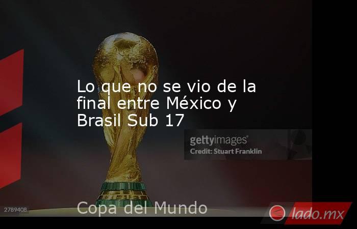 Lo que no se vio de la final entre México y Brasil Sub 17. Noticias en tiempo real