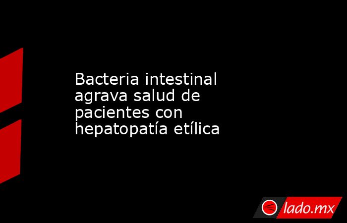 Bacteria intestinal agrava salud de pacientes con hepatopatía etílica. Noticias en tiempo real