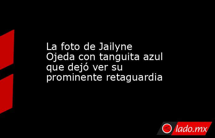 La foto de Jailyne Ojeda con tanguita azul que dejó ver su prominente retaguardia. Noticias en tiempo real