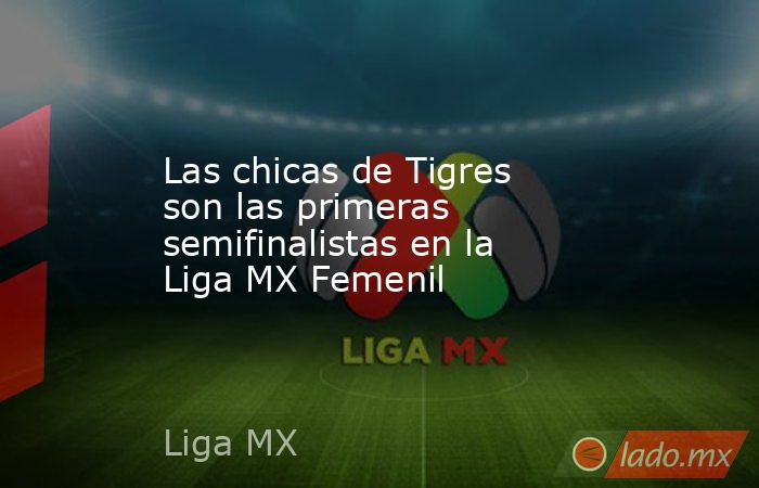 Las chicas de Tigres son las primeras semifinalistas en la Liga MX Femenil. Noticias en tiempo real