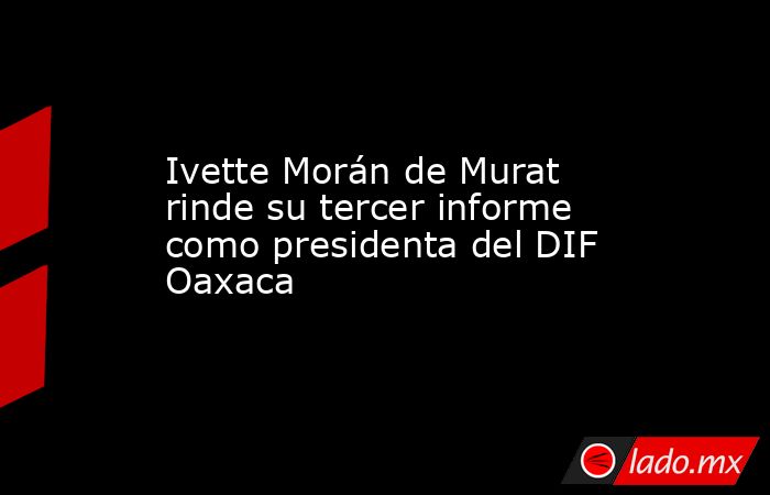 Ivette Morán de Murat rinde su tercer informe como presidenta del DIF Oaxaca. Noticias en tiempo real
