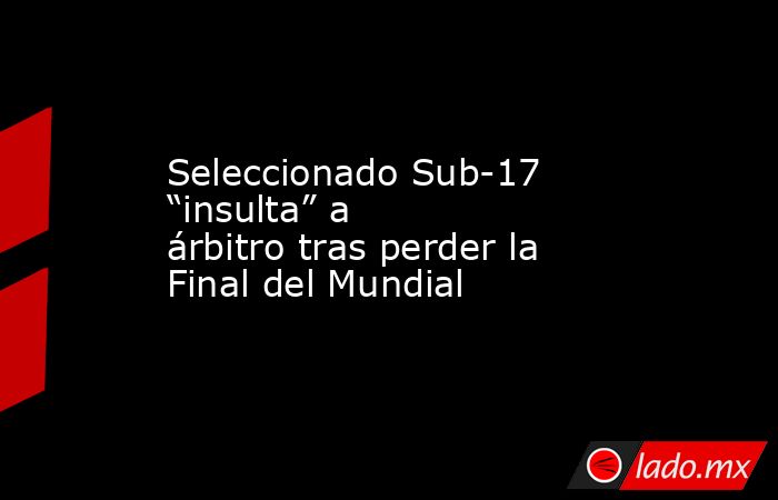 Seleccionado Sub-17 “insulta” a árbitro tras perder la Final del Mundial. Noticias en tiempo real
