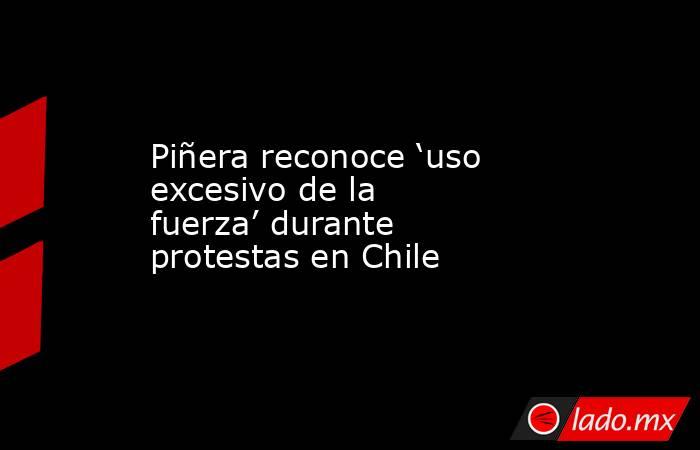 Piñera reconoce ‘uso excesivo de la fuerza’ durante protestas en Chile. Noticias en tiempo real