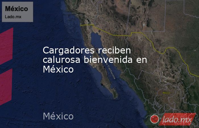 Cargadores reciben calurosa bienvenida en México. Noticias en tiempo real