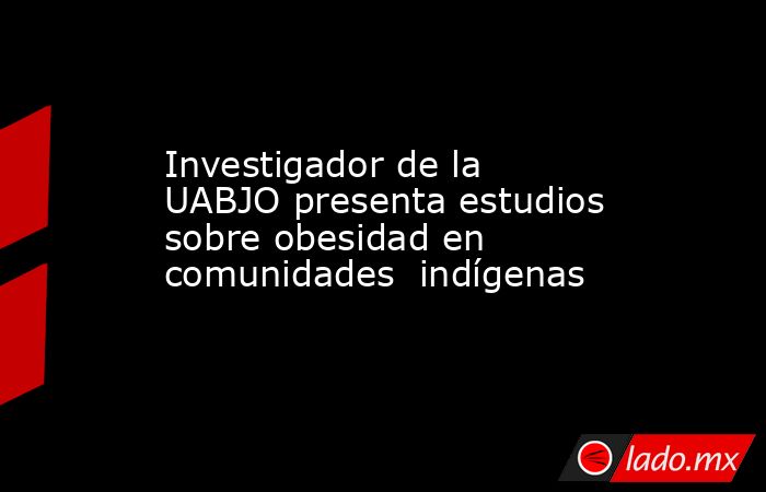 Investigador de la UABJO presenta estudios sobre obesidad en comunidades  indígenas. Noticias en tiempo real