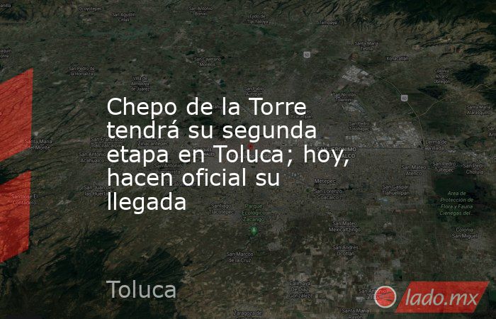 Chepo de la Torre tendrá su segunda etapa en Toluca; hoy, hacen oficial su llegada. Noticias en tiempo real