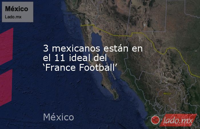 3 mexicanos están en el 11 ideal del ‘France Football’. Noticias en tiempo real