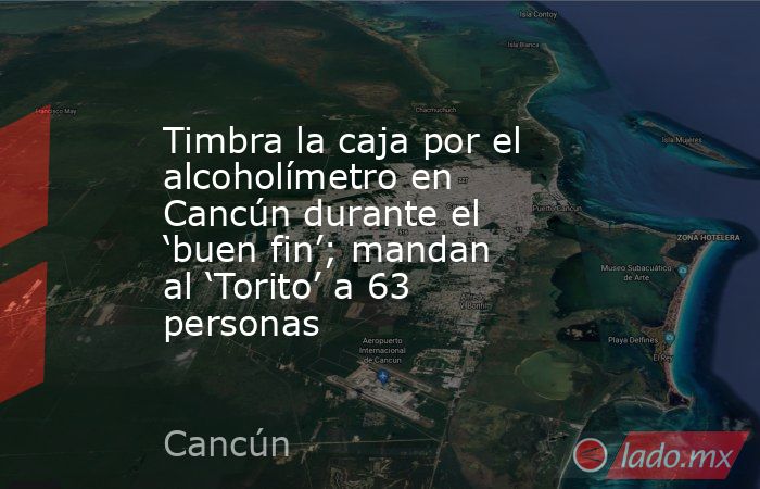 Timbra la caja por el alcoholímetro en Cancún durante el ‘buen fin’; mandan al ‘Torito’ a 63 personas. Noticias en tiempo real