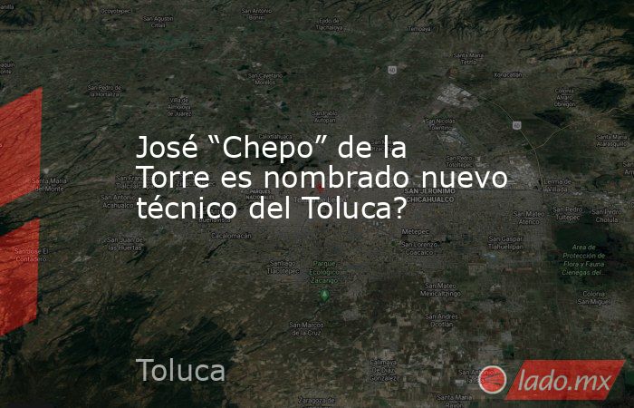 José “Chepo” de la Torre es nombrado nuevo técnico del Toluca?. Noticias en tiempo real