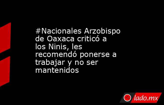 #Nacionales Arzobispo de Oaxaca criticó a los Ninis, les recomendó ponerse a trabajar y no ser mantenidos. Noticias en tiempo real
