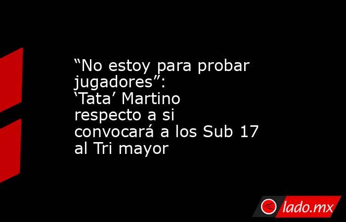 “No estoy para probar jugadores”: ‘Tata’ Martino respecto a si convocará a los Sub 17 al Tri mayor. Noticias en tiempo real