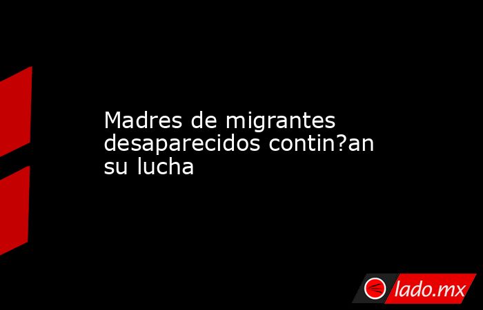 Madres de migrantes desaparecidos contin?an su lucha. Noticias en tiempo real
