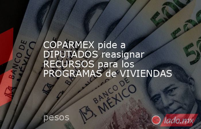 COPARMEX pide a DIPUTADOS reasignar RECURSOS para los PROGRAMAS de VIVIENDAS. Noticias en tiempo real