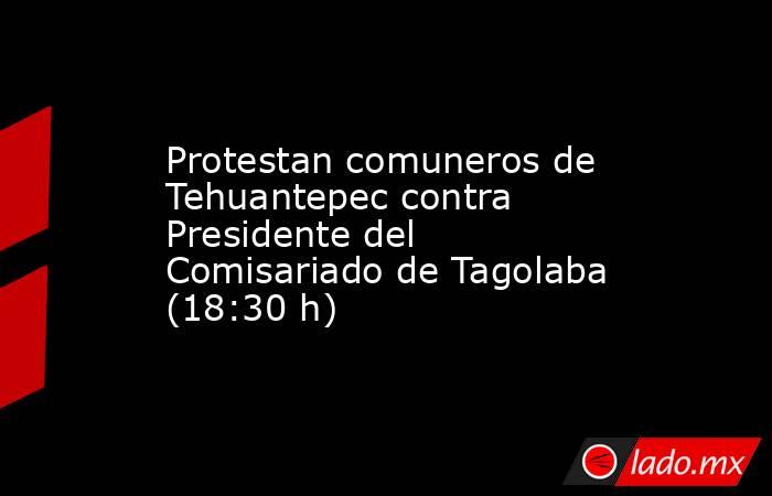Protestan comuneros de Tehuantepec contra Presidente del Comisariado de Tagolaba (18:30 h). Noticias en tiempo real