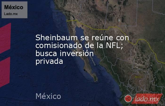 Sheinbaum se reúne con comisionado de la NFL; busca inversión privada. Noticias en tiempo real
