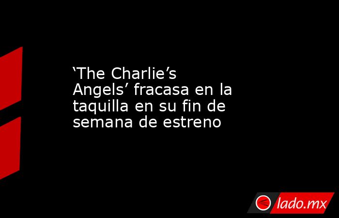 ‘The Charlie’s Angels’ fracasa en la taquilla en su fin de semana de estreno. Noticias en tiempo real