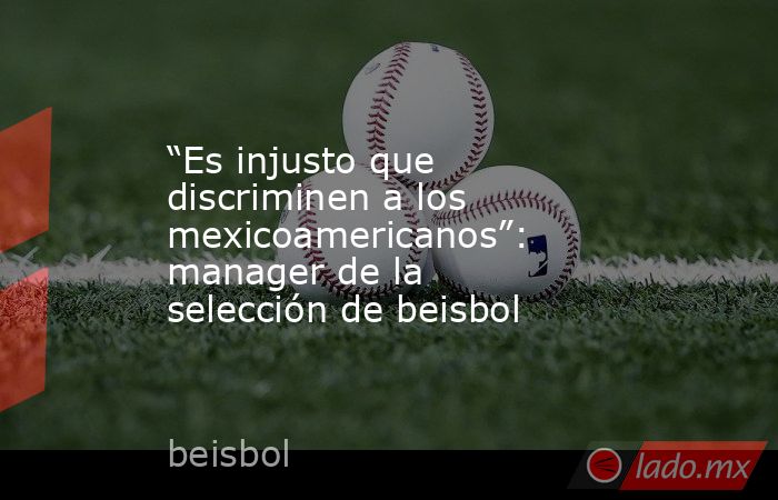 “Es injusto que discriminen a los mexicoamericanos”: manager de la selección de beisbol. Noticias en tiempo real
