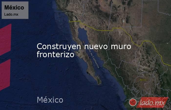 Construyen nuevo muro fronterizo. Noticias en tiempo real