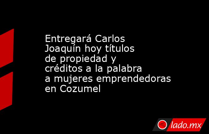 Entregará Carlos Joaquín hoy títulos de propiedad y créditos a la palabra a mujeres emprendedoras en Cozumel. Noticias en tiempo real