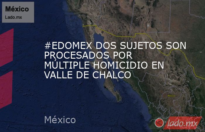 #EDOMEX DOS SUJETOS SON PROCESADOS POR MÚLTIPLE HOMICIDIO EN VALLE DE CHALCO. Noticias en tiempo real