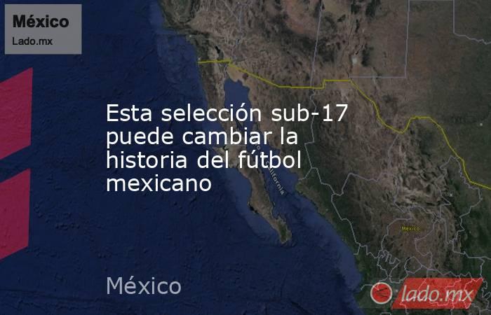 Esta selección sub-17 puede cambiar la historia del fútbol mexicano. Noticias en tiempo real
